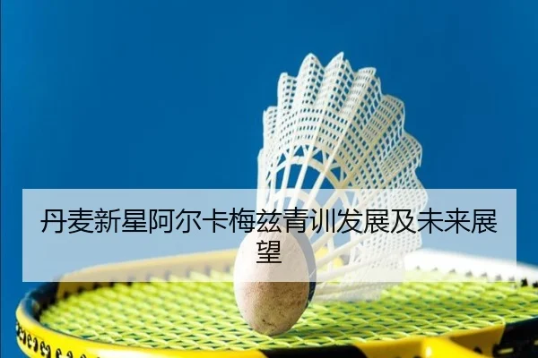 丹麦新星阿尔卡梅兹青训发展及未来展望