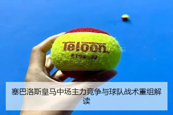 塞巴洛斯皇马中场主力竞争与球队战术重组解读（360app）